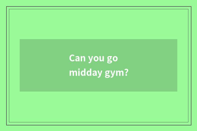 Can you go midday gym?