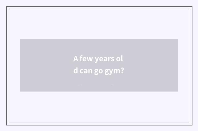 A few years old can go gym?