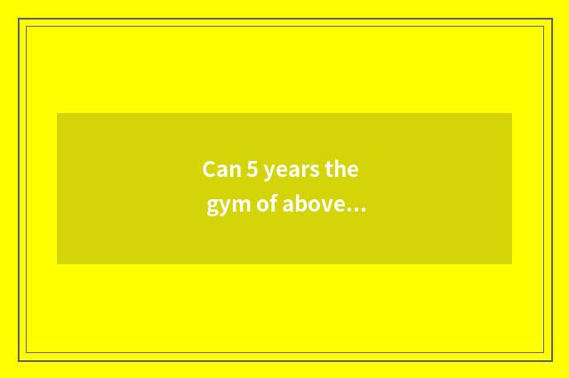 Can 5 years the gym of above go?