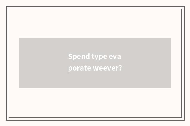 Spend type evaporate weever?