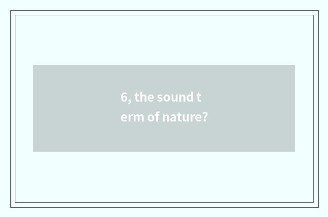 6, the sound term of nature?