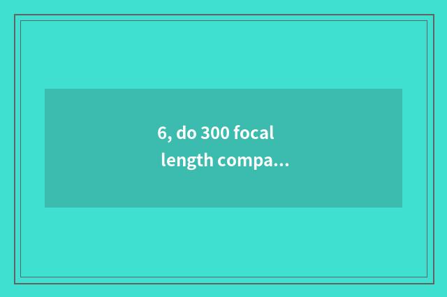 6, do 300 focal length comparative full frame how many?