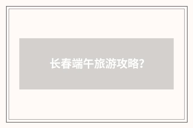 长春端午旅游攻略?