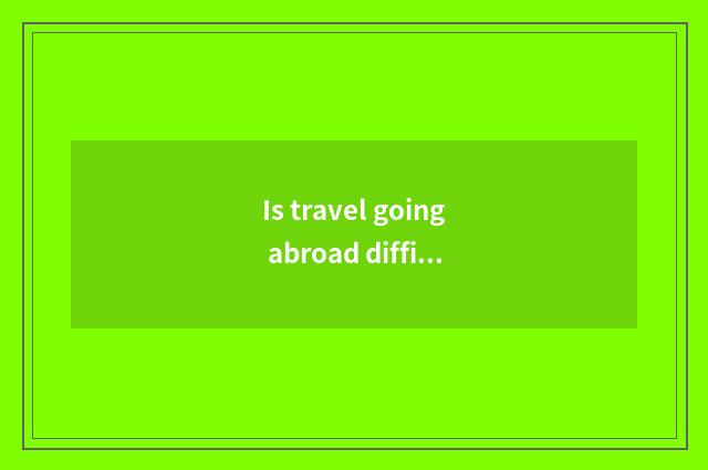 Is travel going abroad difficult?