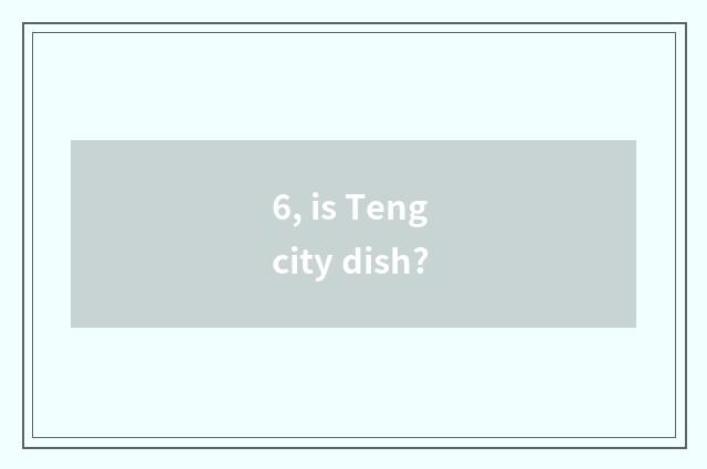 6, is Teng city dish?