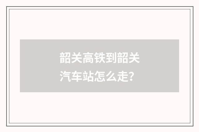 韶关高铁到韶关汽车站怎么走？