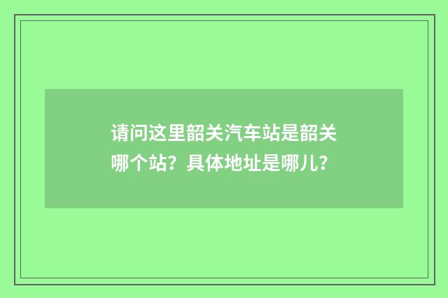 请问这里韶关汽车站是韶关哪个站?具体地址是哪儿?