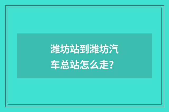 潍坊站到潍坊汽车总站怎么走？