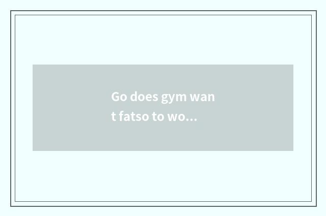 Go does gym want fatso to work?
