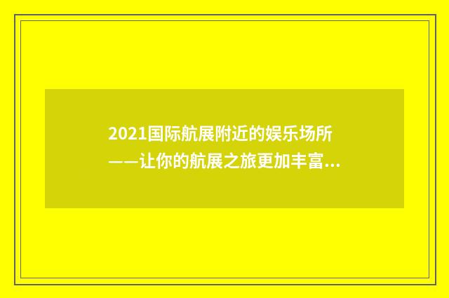 2021国际航展附近的娱乐场所——让你的航展之旅更加丰富多彩英文双语对照