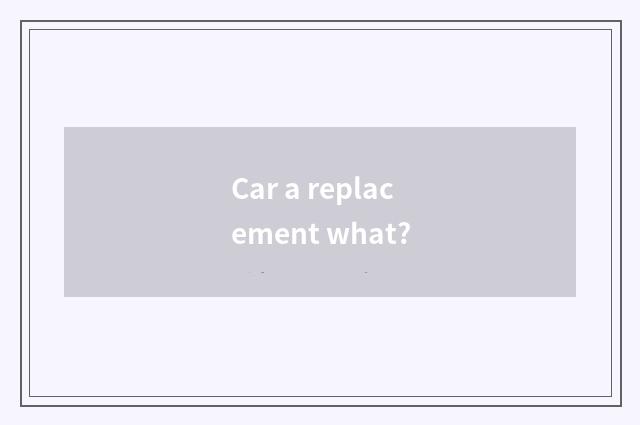 Car a replacement what?