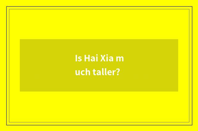 Is Hai Xia much taller?