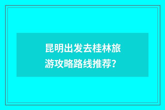 昆明出发去桂林旅游攻略路线推荐?