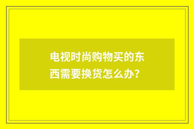 电视时尚购物买的东西需要换货怎么办?