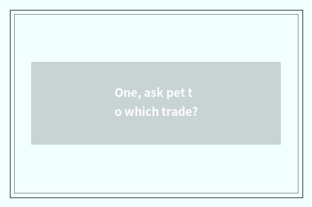 One, ask pet to which trade?