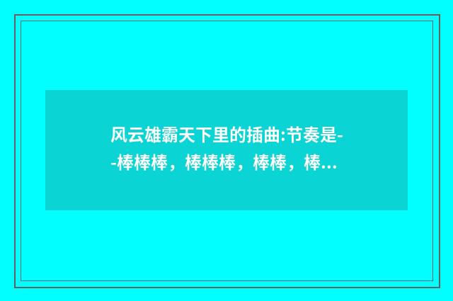 风云雄霸天下里的插曲:节奏是--棒棒棒,棒棒棒,棒棒,棒,棒,棒棒棒棒?