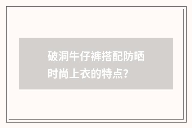 破洞牛仔裤搭配防晒时尚上衣的特点?