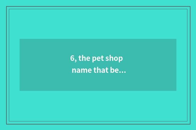 6, the pet shop name that bears the home?