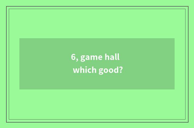 6, game hall which good?
