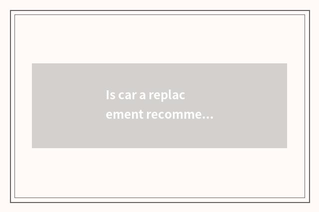 Is car a replacement recommended?