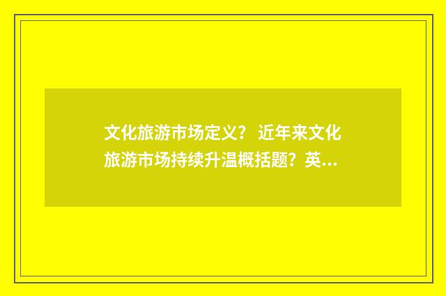 文化旅游市场定义? 近年来文化旅游市场持续升温概括题?英文双语对照