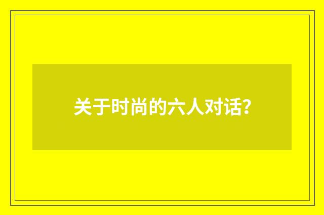 关于时尚的六人对话？