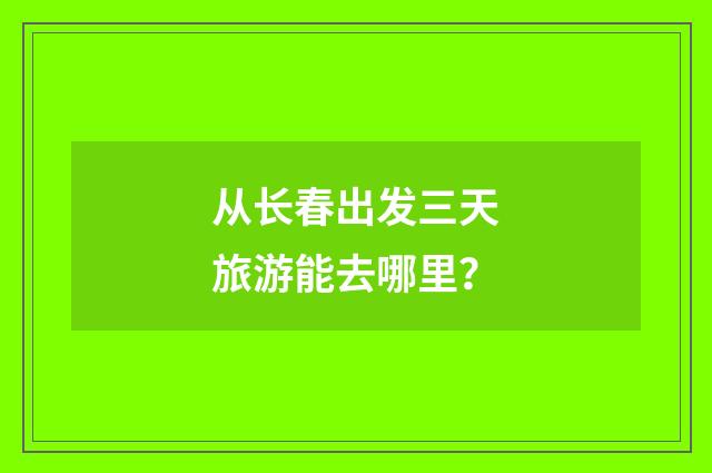 从长春出发三天旅游能去哪里？