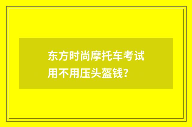 东方时尚摩托车考试用不用压头盔钱?