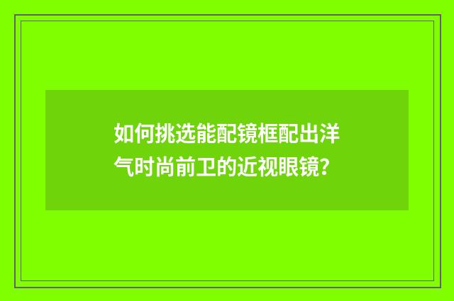 如何挑选能配镜框配出洋气时尚前卫的近视眼镜？