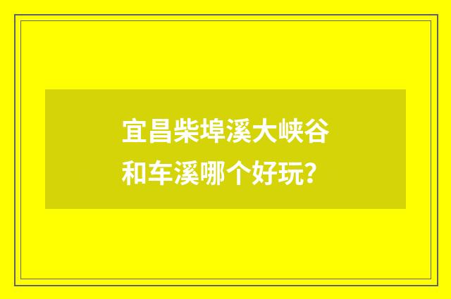 宜昌柴埠溪大峡谷和车溪哪个好玩?