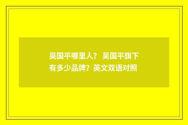 吴国平哪里人? 吴国平旗下有多少品牌?英文双语对照