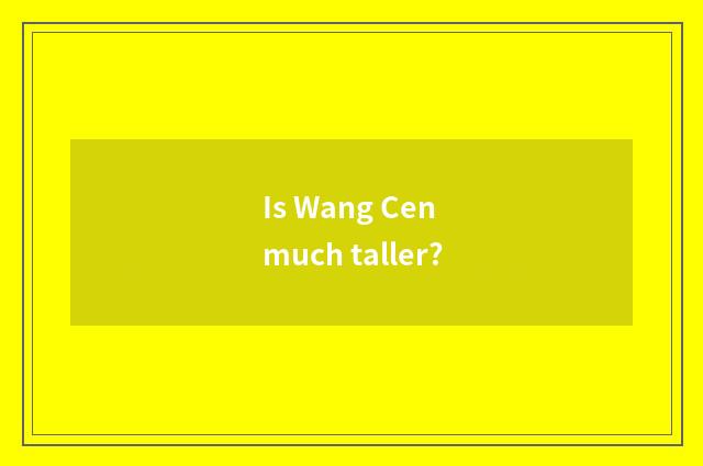 Is Wang Cen much taller?