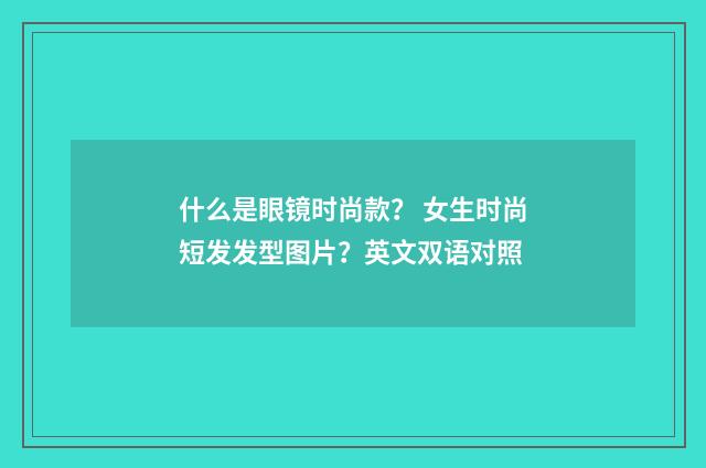 什么是眼镜时尚款？ 女生时尚短发发型图片？英文双语对照