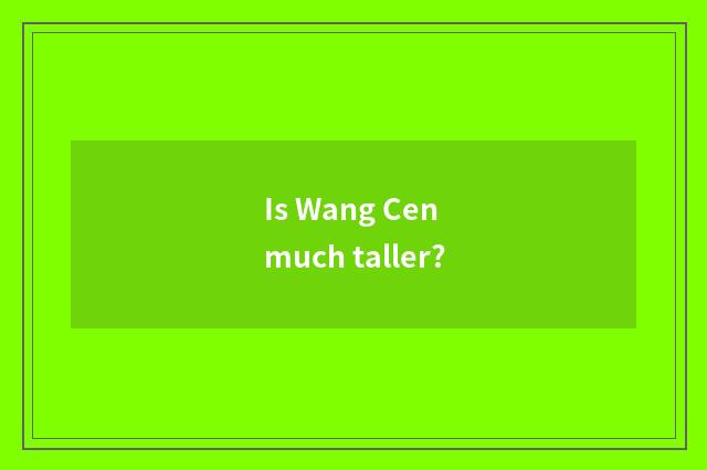 Is Wang Cen much taller?
