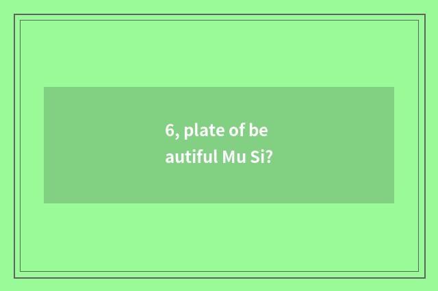 6, plate of beautiful Mu Si?