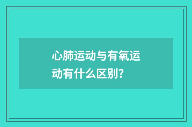 心肺运动与有氧运动有什么区别?