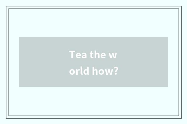 Tea the world how?
