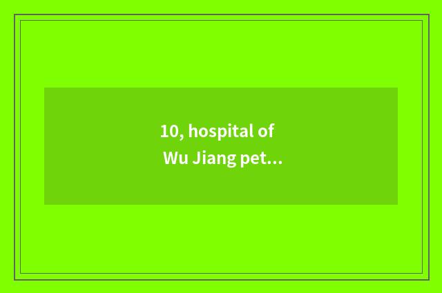 10, hospital of Wu Jiang pet?