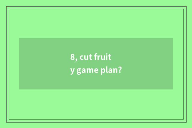 8, cut fruity game plan?