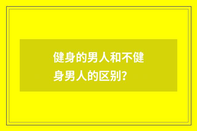 健身的男人和不健身男人的区别？