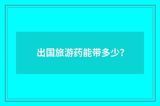 出国旅游药能带多少?