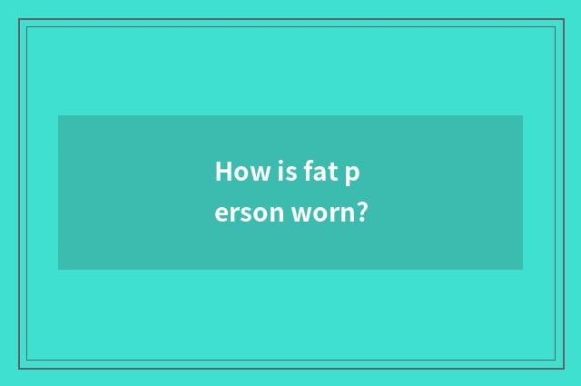 How is fat person worn?
