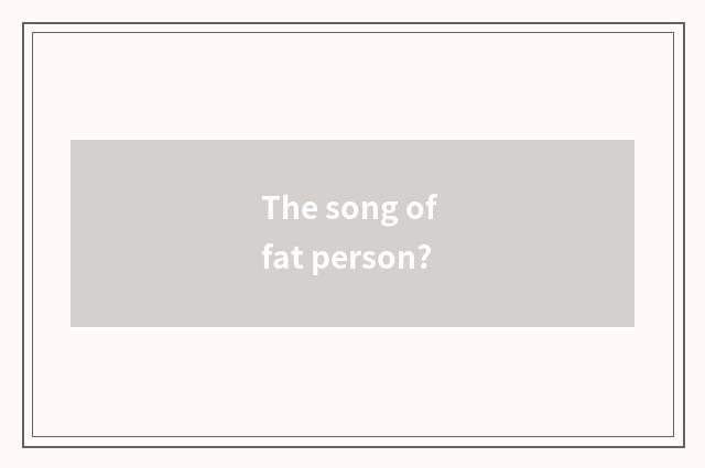 The song of fat person?