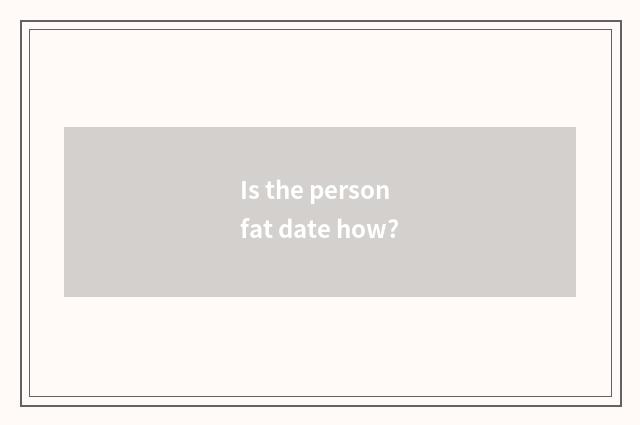 Is the person fat date how?