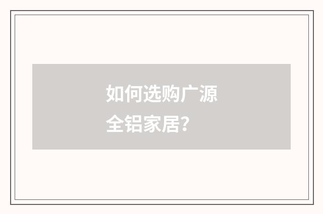 如何选购广源全铝家居？