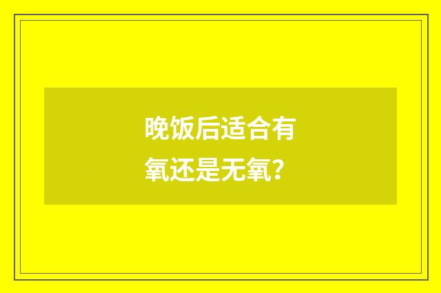晚饭后适合有氧还是无氧?