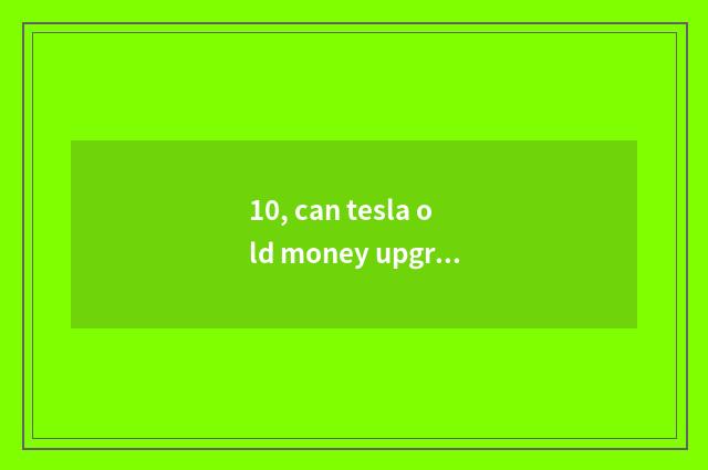 10, can tesla old money upgrade new system?