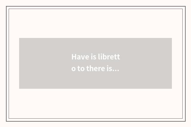 Have is libretto to there is a lot of inside a song