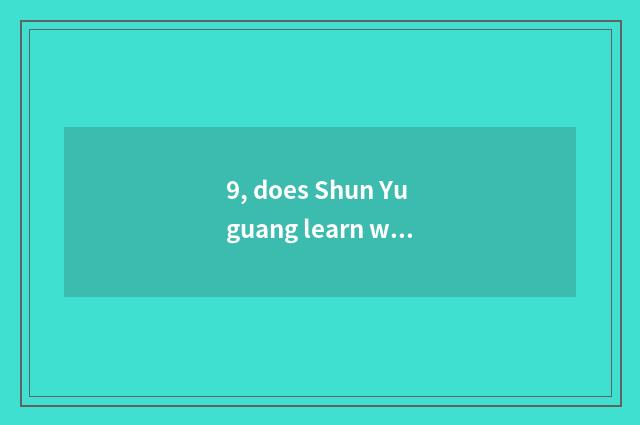9, does Shun Yuguang learn what to department there is?