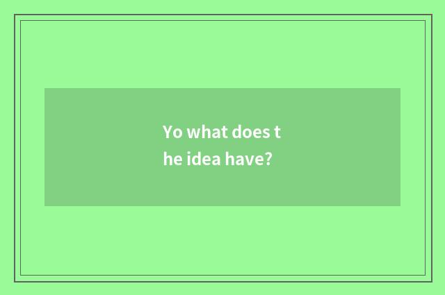 Yo what does the idea have?